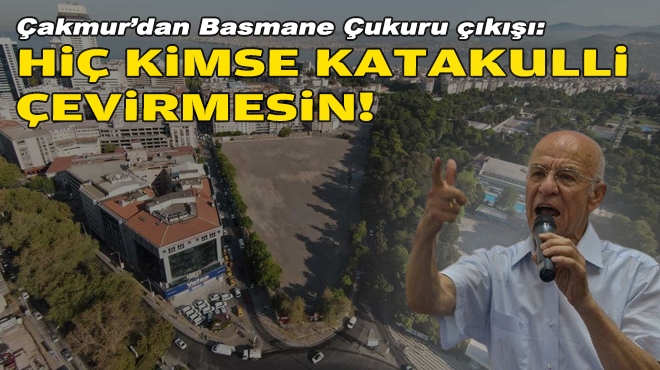 Çakmur'dan Basmane Çukuru çıkışı: Hiç kimse katakulli çevirmesin!