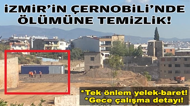 Tek önlem yelek-baret… İzmir’in Çernobili’nde ölümüne temizlik!